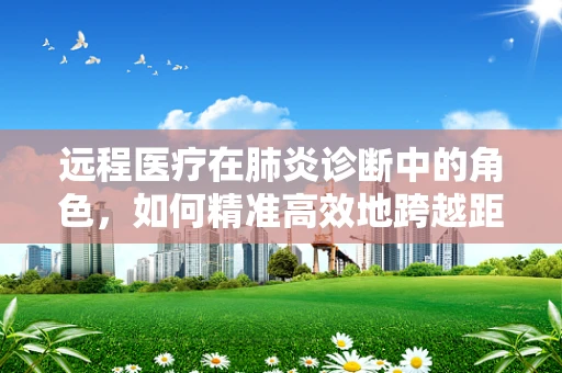 远程医疗在肺炎诊断中的角色，如何精准高效地跨越距离？