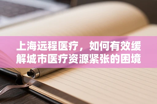 上海远程医疗，如何有效缓解城市医疗资源紧张的困境？