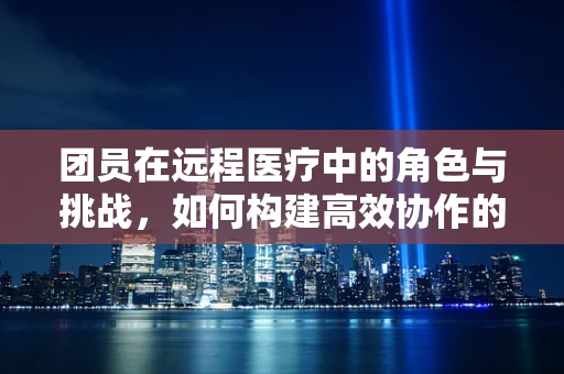 团员在远程医疗中的角色与挑战，如何构建高效协作的医疗团队？
