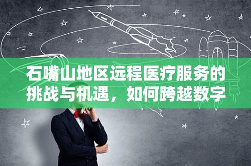 石嘴山地区远程医疗服务的挑战与机遇，如何跨越数字鸿沟？