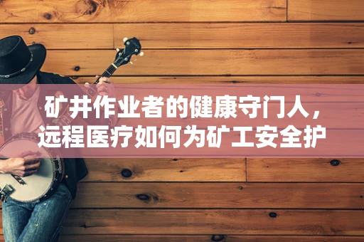 矿井作业者的健康守门人，远程医疗如何为矿工安全护航？
