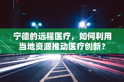 宁德的远程医疗，如何利用当地资源推动医疗创新？