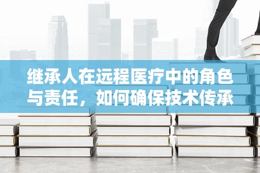 继承人在远程医疗中的角色与责任，如何确保技术传承与患者福祉的平衡？
