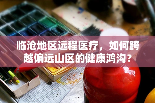 临沧地区远程医疗，如何跨越偏远山区的健康鸿沟？