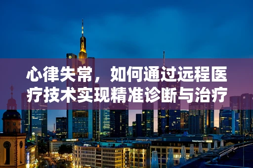 心律失常，如何通过远程医疗技术实现精准诊断与治疗？