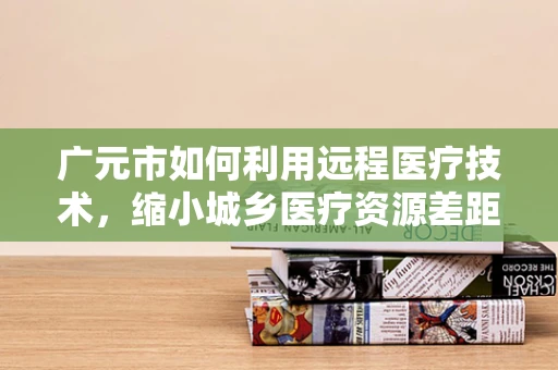 广元市如何利用远程医疗技术，缩小城乡医疗资源差距？