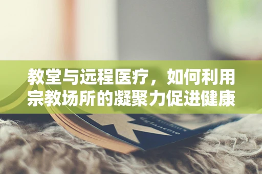 教堂与远程医疗，如何利用宗教场所的凝聚力促进健康服务普及？