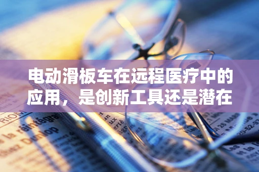 电动滑板车在远程医疗中的应用，是创新工具还是潜在风险？