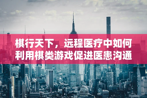 棋行天下，远程医疗中如何利用棋类游戏促进医患沟通？