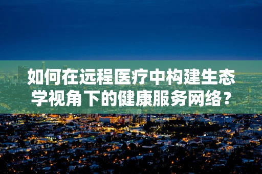 如何在远程医疗中构建生态学视角下的健康服务网络？