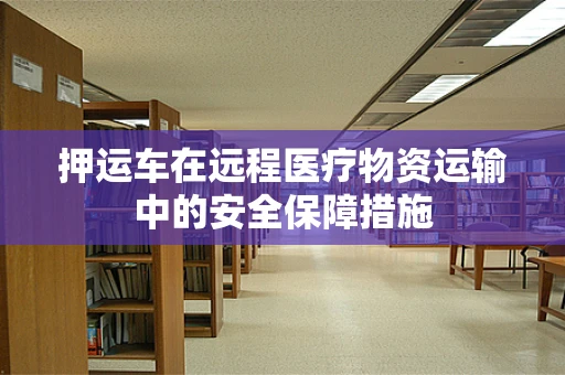 押运车在远程医疗物资运输中的安全保障措施