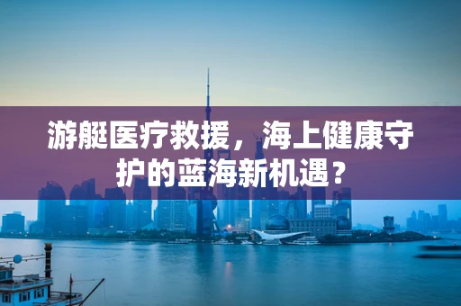 游艇医疗救援，海上健康守护的蓝海新机遇？