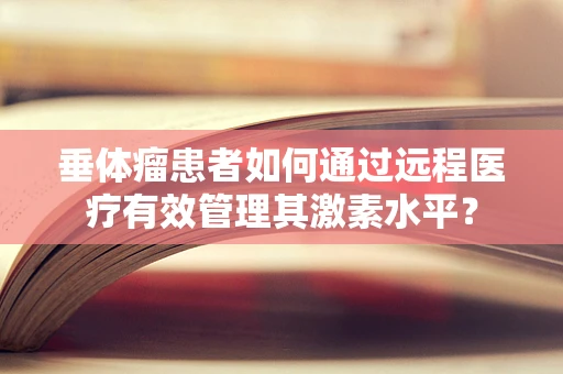 垂体瘤患者如何通过远程医疗有效管理其激素水平？