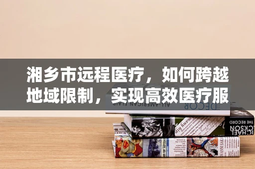 湘乡市远程医疗，如何跨越地域限制，实现高效医疗服务？