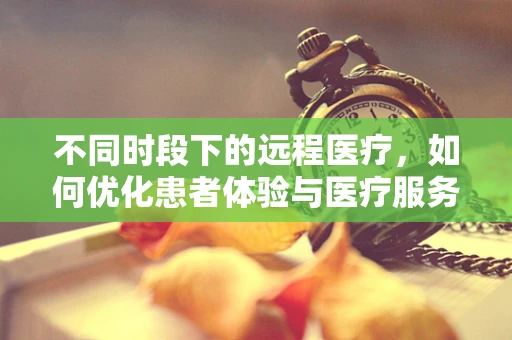 不同时段下的远程医疗，如何优化患者体验与医疗服务效率？