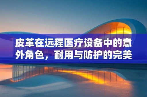 皮革在远程医疗设备中的意外角色，耐用与防护的完美结合