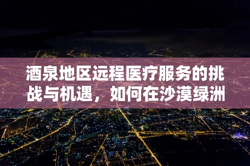 酒泉地区远程医疗服务的挑战与机遇，如何在沙漠绿洲中播种健康？