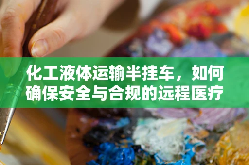 化工液体运输半挂车，如何确保安全与合规的远程医疗物资运输？