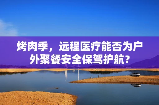 烤肉季，远程医疗能否为户外聚餐安全保驾护航？