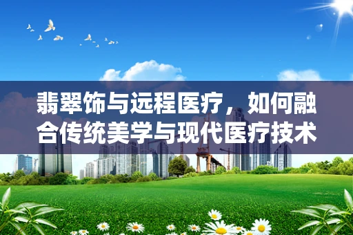 翡翠饰与远程医疗，如何融合传统美学与现代医疗技术？
