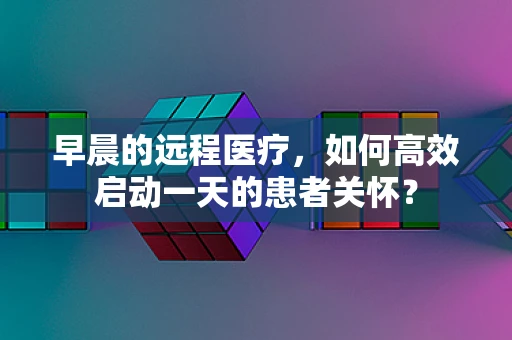 早晨的远程医疗，如何高效启动一天的患者关怀？