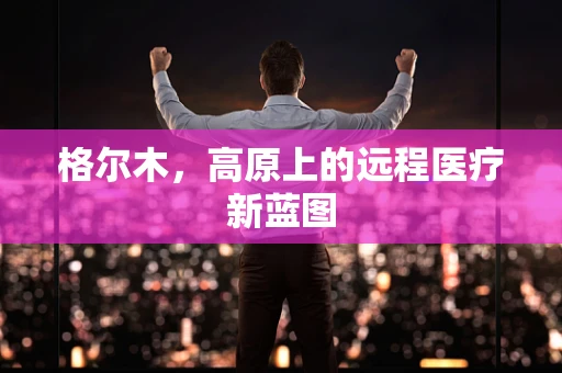 格尔木，高原上的远程医疗新蓝图