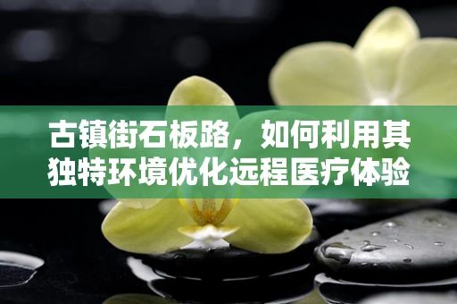 古镇街石板路，如何利用其独特环境优化远程医疗体验？