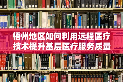 梧州地区如何利用远程医疗技术提升基层医疗服务质量？