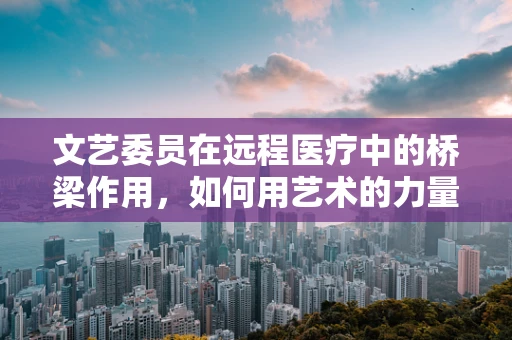 文艺委员在远程医疗中的桥梁作用，如何用艺术的力量连接患者与健康？