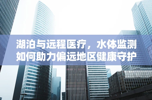 湖泊与远程医疗，水体监测如何助力偏远地区健康守护？