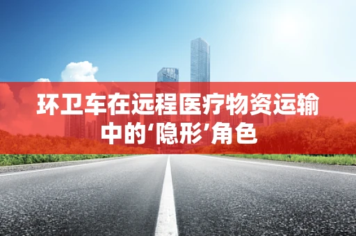 环卫车在远程医疗物资运输中的‘隐形’角色