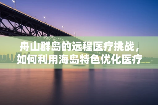 舟山群岛的远程医疗挑战，如何利用海岛特色优化医疗资源分配？