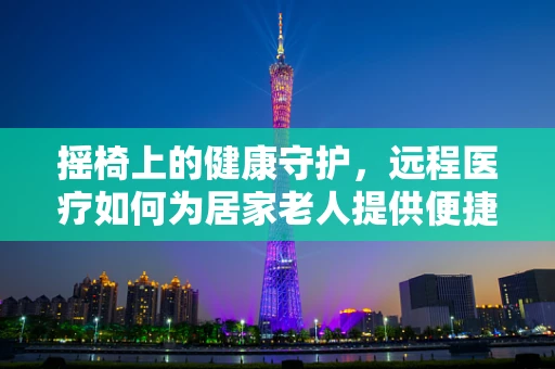 摇椅上的健康守护，远程医疗如何为居家老人提供便捷医疗服务？