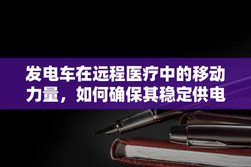 发电车在远程医疗中的移动力量，如何确保其稳定供电以支持医疗设备？