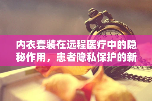 内衣套装在远程医疗中的隐秘作用，患者隐私保护的新视角？