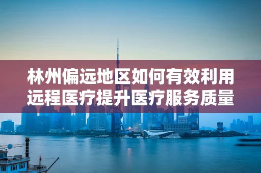 林州偏远地区如何有效利用远程医疗提升医疗服务质量？