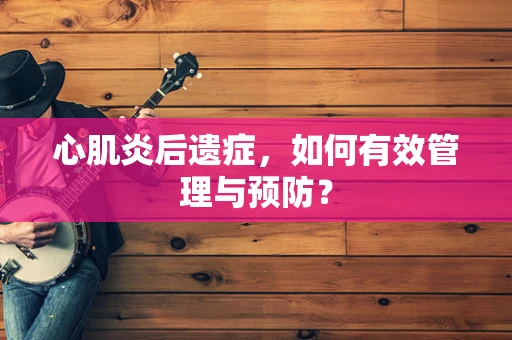 心肌炎后遗症，如何有效管理与预防？