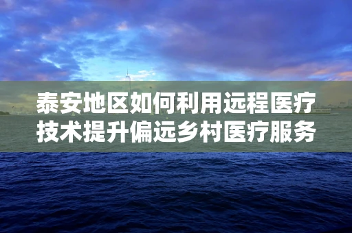泰安地区如何利用远程医疗技术提升偏远乡村医疗服务？