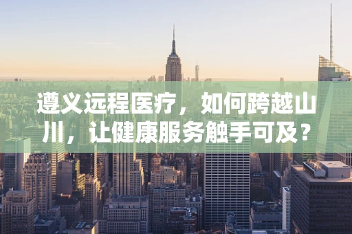遵义远程医疗，如何跨越山川，让健康服务触手可及？