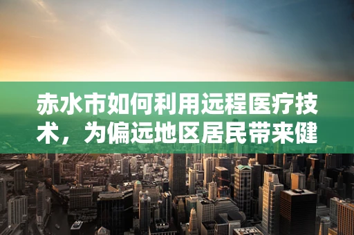 赤水市如何利用远程医疗技术，为偏远地区居民带来健康福音？