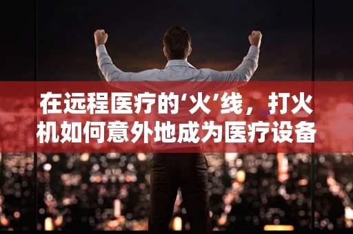 在远程医疗的‘火’线，打火机如何意外地成为医疗设备创新的催化剂？