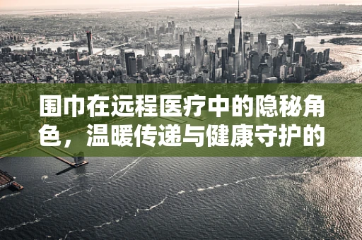 围巾在远程医疗中的隐秘角色，温暖传递与健康守护的桥梁？