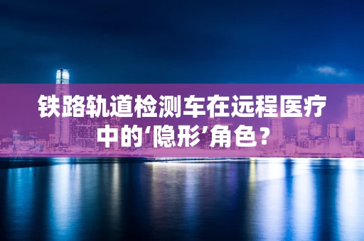 铁路轨道检测车在远程医疗中的‘隐形’角色？