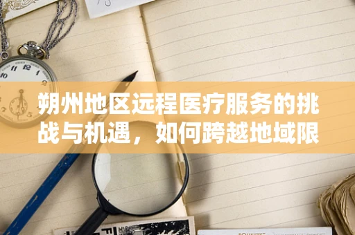 朔州地区远程医疗服务的挑战与机遇，如何跨越地域限制，实现高效医疗服务？