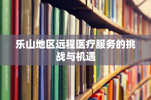 乐山地区远程医疗服务的挑战与机遇