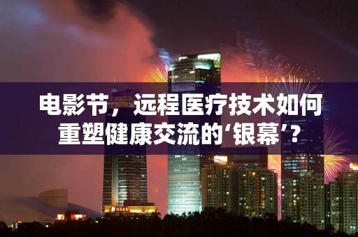 电影节，远程医疗技术如何重塑健康交流的‘银幕’？