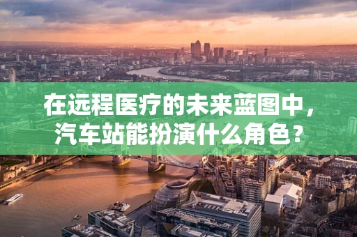 在远程医疗的未来蓝图中，汽车站能扮演什么角色？