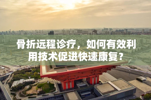 骨折远程诊疗，如何有效利用技术促进快速康复？