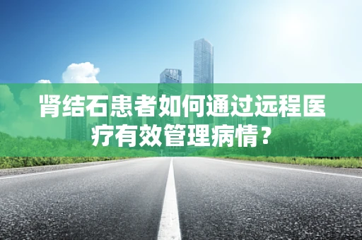 肾结石患者如何通过远程医疗有效管理病情？