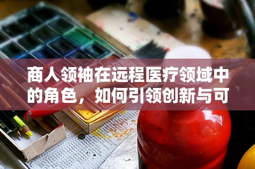 商人领袖在远程医疗领域中的角色，如何引领创新与可持续发展？